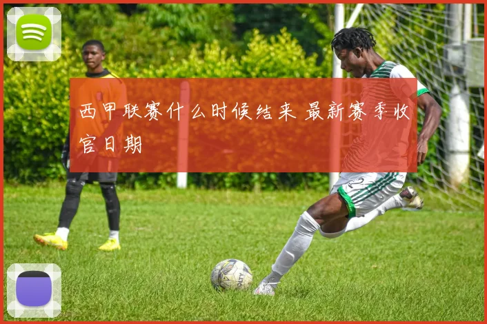 西甲联赛什么时候结来 最新赛季收官日期